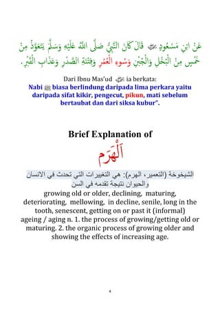 4
ٍ‫د‬‫ﻮ‬ُ‫ﻌ‬ ْ‫ﺴ‬َ‫ﻣ‬ ِ‫ﻦ‬ْ�‫ا‬ ْ‫ﻦ‬َ‫ﻋ‬zَ�‫ﲅ‬ َ‫ﺳ‬َ‫و‬ ِ‫ﻪ‬ْ‫ﻴ‬َ‫ﻠ‬َ� ُ��‫ا‬ �‫ﲆ‬ َ‫ﺻ‬ � ِ‫ﱯ‬�‫ﻨ‬‫ﻟ‬‫ا‬ َ‫ن‬َ‫ﰷ‬ َ‫ل‬‫ﺎ‬َ‫ﻗ‬ْ‫ﻦ‬ِ‫ﻣ‬ ُ‫ذ‬�‫ﻮ‬َ‫ﻌ‬َ‫ﺘ‬َ‫ﻳ‬
َ‫ﻦ‬ِ‫ﻣ‬ ٍ‫ﺲ‬َْ‫ﲬ‬ِ ْ‫ﱭ‬ُ�ْ‫ﻟ‬‫ا‬َ‫و‬ ِ‫ْﻞ‬�ُ‫ﺒ‬ْ‫ﻟ‬‫ا‬ِ‫ﺮ‬ُ‫ﻤ‬ُ‫ﻌ‬ْ‫ﻟ‬‫ا‬ ِ‫ء‬‫ﻮ‬ ُ‫ﺳ‬َ‫و‬ِ ْ‫ﱪ‬َ‫ﻘ‬ْ‫ﻟ‬‫ا‬ ِ‫اب‬َ‫ﺬ‬َ�َ‫و‬ ِ‫ر‬ْ‫ﺪ‬ �‫اﻟﺼ‬ ِ‫ﺔ‬َ‫ﻨ‬ْ‫ت‬ِ‫ﻓ‬َ‫و‬.
Dari Ibnu Mas’ud zia berkata:
Nabi n meminta berlindung daripada lima perkara yaitu
daripada sifat kikir, pengecut, pikun, mati sebelum
bertaubat dan dari siksa kubur”.
Brief Explanation of
َ‫ا‬‫م‬َ‫َﺮ‬‫ﻬ‬ْ‫ﻟ‬
‫)ﺍﻟﺗﻌﻣﻳﺭ‬ ‫ﺍﻟﺷﻳﺧﻭﺧﺔ‬‫ﻭﺍﻟﺣﻳﻭﺍﻥ‬ ‫ﺍﻻﻧﺳﺎﻥ‬ ‫ﻓﻲ‬ ‫ﺗﺣﺩﺙ‬ ‫ﺍﻟﺗﻲ‬ ‫ﺍﻟﺗﻐﻳﻳﺭﺍﺕ‬ ‫ﻫﻲ‬ :(
‫ﻓﻲ‬ ‫ﺗﻘﺩﻣﻪ‬ ‫ﻧﺗﻳﺟﺔ‬‫ﺍﻟﺳﻥ‬
ageing / aging n. 1. the process of growing/getting old or
maturing. 2. the organic process of growing older and
showing the effects of increasing age.
growing old or older, declining, maturing,
deteriorating, mellowing, in decline, senile, long in the
tooth, getting on or past it (informal);
decrepitude, senescence, senility,
 