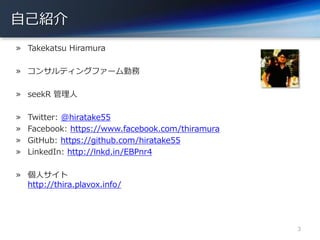 自己紹介
» Takekatsu Hiramura
» コンサルティングファーム勤務
» seekR 管理人
» Twitter: @hiratake55
» Facebook: https://www.facebook.com/thiramura
» GitHub: https://github.com/hiratake55
» LinkedIn: http://lnkd.in/EBPnr4
» 個人サイト
http://thira.plavox.info/
3
 