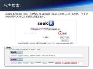音声検索
Google Chrome では、HTML5 の Speech Input に対応しているため、マイク
からの音声入力による検索が行えます。
9
《参考》
 フォームに音声入力を追加する HTML コード：
<input type="text" name="****" value="****">
<input type="text" name="****" value="****" speech x-webkit-speech >
追加前：
追加後：
 