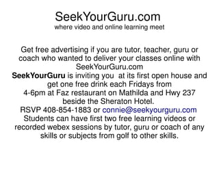 SeekYourGuru.com
            where video and online learning meet


   Get free advertising if you are tutor, teacher, guru or
  coach who wanted to deliver your classes online with
                     SeekYourGuru.com
SeekYourGuru is inviting you at its first open house and
           get one free drink each Fridays from
    4-6pm at Faz restaurant on Mathilda and Hwy 237
                 beside the Sheraton Hotel.
   RSVP 408-854-1883 or connie@seekyourguru.com
    Students can have first two free learning videos or
 recorded webex sessions by tutor, guru or coach of any
         skills or subjects from golf to other skills.
 