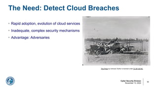 Cyber Security Division
November 13, 2024
The Need: Detect Cloud Breaches
11
§ Rapid adoption, evolution of cloud services
§ Inadequate, complex security mechanisms
§ Advantage: Adversaries
This Photo by Unknown Author is licensed under CC BY-SA-NC
 