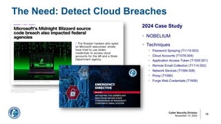 Cyber Security Division
November 13, 2024
The Need: Detect Cloud Breaches
13
2024 Case Study
§ NOBELIUM
§ Techniques
§ Password Spraying (T1110.003)
§ Cloud Accounts (T1078.004)
§ Application Access Token (T1550.001)
§ Remote Email Collection (T1114.002)
§ Network Devices (T1584.008)
§ Proxy (T1090)
§ Forge Web Credentials (T1606)
https[:]//www.theverge.com/2024/7/4/24192159/micro
soft-midnight-blizzard-hack-targets
 