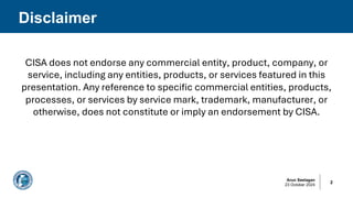 Arun Seelagan
23 October 2024
CISA does not endorse any commercial entity, product, company, or
service, including any entities, products, or services featured in this
presentation. Any reference to specific commercial entities, products,
processes, or services by service mark, trademark, manufacturer, or
otherwise, does not constitute or imply an endorsement by CISA.
Disclaimer
2
 