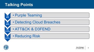 Arun Seelagan
23 October 2024
Talking Points
3
The
Why
• Purple Teaming
The
Need
• Detecting Cloud Breaches
The
Process
• ATT&CK & D3FEND
The
Outcome
• Reducing Risk
 