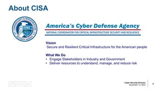 C Y B E R S E C U R I T Y &
I N F R A S T R U C T U R E
S E C U R I T Y A G E N C Y
Cyber Security Division
November 13, 2024
About CISA
4
Vision
Secure and Resilient Critical Infrastructure for the American people
What We Do
• Engage Stakeholders in Industry and Government
• Deliver resources to understand, manage, and reduce risk
 