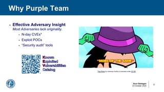 Arun Seelagan
23 October 2024
Why Purple Team
7
§ Effective Adversary Insight
Most Adversaries lack originality.
§ N-day CVEs*
§ Exploit POCs
§ “Security audit” tools
This Photo by Unknown Author is licensed under CC BY
 
