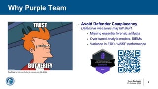 Arun Seelagan
23 October 2024
Why Purple Team
8
§ Avoid Defender Complacency
Defensive measures may fall short.
§ Missing essential forensic artifacts
§ Over-tuned analytic models, SIEMs
§ Variance in EDR / MSSP performance
This Photo by Unknown Author is licensed under CC BY-SA
 