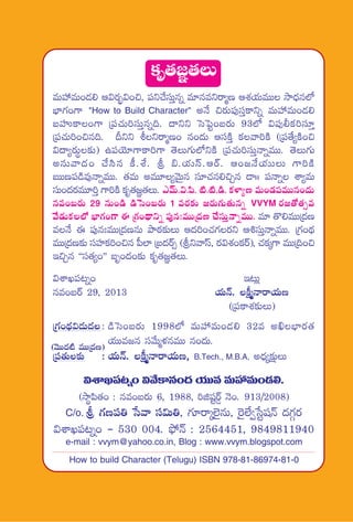 (yÓTT<ä{Ï eTTÁ<äD)
ø£è‘·»„‘·T
eTVü‰eT+&É* Ä$s¡“¤$+∫, |üì#˚düTÔqï e÷qeìsêàD ÄX¯j·TeTT kÕ<Ûäq˝À
uÛ≤>∑+>± "How to Build Character" nH˚ ∫s¡T|ü⁄düÔø±ìï eTVü‰eT+&É*
ãVüQø±+>± Á|ü#·T]düTÔqï~. <ëìì ôdô|º+ãs¡T 93˝À $|ü⁄©ø£]dü÷Ô
Á|ü#·T]+∫q~. Bìì oìsêàD+ q+<äT ÄdüøÏÔ ø£yê]øÏ (Á|ü‘˚´øÏ+∫
$<ë´s¡Tú≈£î) ñ|üjÓ÷>±ø±]>± ‘ÓT>∑T˝ÀìøÏ Á|ü#·T]düTÔHêïeTT. ‘ÓT>∑T
nqTyê<ä+ #˚dæq ø°.X‚. l _.j·Tdt.ÄsY. Ä+»H˚j·TTT >±]øÏ
ãTTD|ü&çe⁄HêïeTT. ‘·eT neT÷´yÓTÆq dü÷#·q*∫Ãq &Üˆˆ |üHêï XÊ´eT
düT+<äs¡eT÷]Ô >±]øÏ ø£è‘·»„‘·T. myéT.$.|æ. {Ï.{Ï.&ç. ø£ﬁ≤´D eT+&É|üeTTq+<äT
qe+ãs¡T 29 qT+&ç &çôd+ãs¡T 1 es¡≈£î »s¡T>∑T‘·Tqï VVYM s¡»‘√‘·‡e
y˚&ÉTø£˝À uÛ≤>∑+>± á Á>∑+<∏ëìï |ü⁄q'eTTÁ<äD #˚düTÔHêïeTT. e÷ ‘=*eTTÁ<äD
eH˚ á |ü⁄q'eTTÁ<äDqT bÕsƒ¡≈£îT Ä<ä]+#·>∑s¡ì Ä•düTÔHêïeTT. Á>∑+<∏ä
eTTÁ<äD≈£î düVü≤ø£]+∫q |”˝≤ Áã<äsY‡ (lìyêdt, s¡$X¯+ø£sY), #·ø£ÿ>± eTTÁ~+∫
Ç∫Ãq ªªdü‘·´+µµ ãè+<ä+≈£î ø£è‘·»„‘·T.
$XÊK|ü≥ï+ Ç≥T¢
qe+ãsY 29, 2013 j·THé. ø°åàHêsêj·TD
(Á|üø±X¯≈£îT)
Á>∑+<∏ä$&ÉT<ä: &çôd+ãs¡T 1998˝À eTVü‰eT+&É* 32e nœuÛ≤s¡‘·
j·TTe»q düy˚Tàﬁ¯qeTT q+<äT.
Á|ü‘·T≈£î : j·THé. ø°åàHêsêj·TD, B.Tech., M.B.A, n<Ûä´≈£åîT
$XÊK|ü≥ï+ $y˚ø±q+<ä j·TTe eTVü‰eT+&É*.
(kÕú|æ‘·+ : qe+ãs¡T 6, 1988, ]õwüºsY¶ HÓ+. 913/2008)
C/o. l >∑D|ü‹ ùdyê dü$T‹, >∑÷sêÿ˝…’qT, ¬s’˝Ò«ùdºwüHé <ä>∑Zs¡
$XÊK|ü≥ï+ - 530 004. bò˛Hé : 2564451, 9849811940
e-mail : vvym@yahoo.co.in, Blog : www.vvym.blogspot.com
How to build Character (Telugu) ISBN 978-81-86974-81-0
 