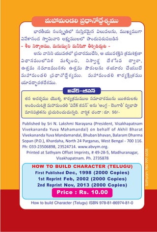Published by Sri N. Lakshmi Narayana (President, Visakhapatnam
Vivekananda Yuva Mahamandal) on behalf of Akhil Bharat
Vivekananda Yuva Mandamandal, Bhuban bhavan, Balaram Dharma
Sopan (P.O.), Khardaha, North 24 Parganas, West Bengal - 700 116.
Ph: 033-23506898, 23524714. www.abvym.org.
Printed at Sathyam Offset Imprints, # 49-28-5, Madhuranagar,
Visakhapatnam. Ph. 2735878
eTVü‰eT+&É* Á|ü<ÛëH√<˚›X¯´eTT
uÛ≤s¡rj·T dü+düÿè‹˝À düTdæÔs¡yÓTÆq $TeqT, eTTK´eTT>±
$y˚ø±q+<ä kÕ«$Tyê] ø£å´eTT˝À bı+<äT|üs¡T|üã&çq
- o ìsêàDeTT, eTqTwüß´ì eT˙wæ>± r]Ã~<äT›≥ -
nqT yêìì j·TTe‘·˝À Á|ü#ês¡eTT#˚dæ, Ä j·TTeX¯øÏÔì Áø£eT•ø£åD≤
$<ÛëqeTT˝ÀìøÏ eT[ﬂ+∫, ìkÕ«s¡ú <˚X¯ùde <ë«sê,
ñ‘·ÔeT düe÷»eTTq≈£î ñ‘·ÔeT bÂs¡TqT ‘·j·÷s¡T #˚j·TTfÒ
eTVü‰eT+&É* Á|ü<ÛëH√<˚›X¯´eTT. eTVü‰eT+&É* ø±s¡´πøåÁ‘·eTT
j·÷e<ë“¤s¡‘·<˚X¯eTT.
HOW TO BUILD CHARACTER (TELUGU)
First Published Dec, 1998 (2000 Copies)
1st Reprint Feb, 2002 (2000 Copies)
2nd Reprint Nov, 2013 (2000 Copies)
Price : Rs. 10.00
$y˚ø˘-JeHé
‘·q Ä<äs¡ÙeTT jÓTTø£ÿ ø±s¡´Áø£eTeTT düe÷#ês¡eTTqT sTT‘·s¡T≈£î
n+~+#·T≥¬ø’ eTVü‰eT+&É* ª$y˚ø˘ JeHéµ nqT ªÄ+>∑¢ - u…+>±©µ ~«uÛ≤cÕ
e÷dü|üÁ‹ø£qT Á|ü#·T]+#·T#·Tqï~. yê]¸ø£ #·+<ë :s¡÷. 50/-
How to build Character (Telugu) ISBN 978-81-86974-81-0
Sathyam9849996538
 