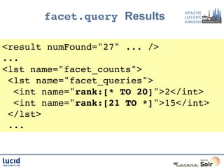 facet.query Results

<result numFound="27" ... />!
...!
<lst name="facet_counts">!
 <lst name="facet_queries">!
  <int name="rank:[* TO 20]">2</int>!
  <int name="rank:[21 TO *]">15</int>!
 </lst>!
 ...!
 