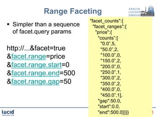 Range Faceting
                              "facet_counts":{
§  Simpler than a sequence     "facet_ranges":{
    of facet.query params         "price":{
                                   "counts”:[
                                     "0.0”,5,
http://...&facet=true                "50.0”,2,
&facet.range=price                   "100.0”,0,
                                     "150.0”,2,
&facet.range.start=0                 "200.0”,0,
&facet.range.end=500                 "250.0”,1,
                                     "300.0”,2,
&facet.range.gap=50                  "350.0”,2,
                                     "400.0”,0,
                                     "450.0”,1],
                                   "gap":50.0,
                                   "start":0.0,
                                   "end":500.0}}}}
 