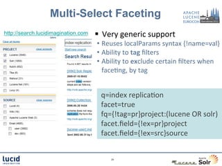 Multi-Select Faceting
http://search.lucidimagination.com   §  Very	
  generic	
  support	
  
                                     •  Reuses	
  localParams	
  syntax	
  {!name=val}	
  
                                     •  Ability	
  to	
  tag	
  ﬁlters	
  
                                     •  Ability	
  to	
  exclude	
  certain	
  ﬁlters	
  when	
  
                                        faceCng,	
  by	
  tag	
  
                                       	
  

                                      	
  q=index	
  replicaCon	
  
                                      	
  facet=true	
  
                                      	
  fq={!tag=pr}project:(lucene	
  OR	
  solr)	
  
                                      	
  facet.ﬁeld={!ex=pr}project	
  
                                      	
  facet.ﬁeld={!ex=src}source	
  


                                              29	
  
 
