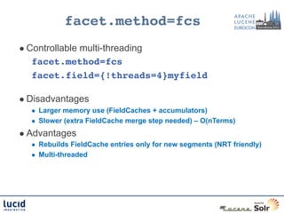facet.method=fcs!
l  Controllable
           multi-threading
   facet.method=fcs!
   facet.field={!threads=4}myfield!
   	
  
l  Disadvantages
   l     Larger memory use (FieldCaches + accumulators)
   l     Slower (extra FieldCache merge step needed) – O(nTerms)
l  Advantages
   l     Rebuilds FieldCache entries only for new segments (NRT friendly)
   l     Multi-threaded
 