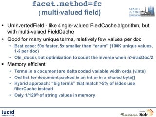 facet.method=fc  
                (multi-valued field)
§  UnInvertedField - like single-valued FieldCache algorithm, but
    with multi-valued FieldCache
§  Good for many unique terms, relatively few values per doc
   •  Best case: 50x faster, 5x smaller than “enum” (100K unique values,
      1-5 per doc)
   •  O(n_docs), but optimization to count the inverse when n>maxDoc/2
§  Memory efficient
   •  Terms in a document are delta coded variable width ords (vints)
   •  Ord list for document packed in an int or in a shared byte[]
   •  Hybrid approach: “big terms” that match >5% of index use
      filterCache instead
   •  Only 1/128th of string values in memory
 