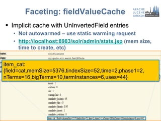 Faceting: fieldValueCache
§  Implicit cache with UnInvertedField entries
   •  Not autowarmed – use static warming request
   •  http://localhost:8983/solr/admin/stats.jsp (mem size,
      time to create, etc)


item_cat:
{field=cat,memSize=5376,tindexSize=52,time=2,phase1=2,
nTerms=16,bigTerms=10,termInstances=6,uses=44}
 