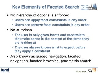 Key Elements of Faceted Search
§  No hierarchy of options is enforced
   •  Users can apply facet constraints in any order
   •  Users can remove facet constraints in any order
§  No surprises
   •  The user is only given facets and constraints
      that make sense in the context of the items they
      are looking at
   •  The user always knows what to expect before
      they apply a constraint
§  Also known as guided navigation, faceted
    navigation, faceted browsing, parametric search

                            7
 