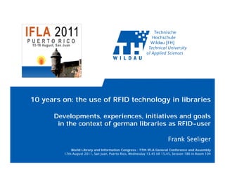 10 years on: the use of RFID technology in libraries

      Developments, experiences, initiatives and goals
       in the context of german libraries as RFID-user

                                                                          Frank Seeliger
             World Library and Information Congress : 77th IFLA General Conference and Assembly
         17th August 2011, San Juan, Puerto Rico, Wednesday 13.45 till 15.45, Session 186 in Room 104
 