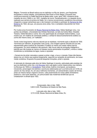 Bélgica. Tornando ao Brasil radicou-se em definitivo no Rio de Janeiro, com freqüentes
escapadas a outras cidades, principalmente São Paulo e Porto Alegre. Enquanto isso,
continuava expondo no Salão Nacional de Belas Artes, onde, após 1903, receberia ainda
medalha de ouro (1908) e, em 1951, medalha de honra. Paradoxalmente, e a despeito de ter
realizado sua carreira à sombra do Salão, foi o menos convencional e acadêmico dos pintores,
chegando a causar estranheza que o não tivessem convidado a participar da Semana de Arte
Moderna de 1922, ele que, uns poucos anos antes, fora o verdadeiro descobridor de Victor
Brecheret.

Por muitos anos funcionário do Museu Nacional de Belas Artes, Helios Seelinger criou, nos
porões da entidade, a Sociedade dos Artistas Nacionais, ao lado de Carlos Maul, Oswaldo
Teixeira, Odete Barcelos e outros. Era uma agremiação de conotaçâo tradicionalista, o que
mostra que, em matéria de orientação estética, o artista foi desconcertantemente eclético ou
(como ele mesmo dizia), um "salteado".

Tendo vivido longuíssima vida era natural que se repetisse, mormente após a década de 1930.
Terminaria por oferecer, às gerações mais novas, uma imagem apenas discreta de sua arte,
representada pelos quadros de caravelas ("Coalhei os mares com esses velhos barcos
portugueses. Os meus estaleiros não paravam. Não houve sala de português inteligente e
patriota que não tivesse ao menos um desses navios pendurados na parede"), símios e visões
românticas ou simbolistas de lagos, luares e ciprestes:

- Cansei-me de pintar caravelas e passei a pintar o lago, a lua e o cipreste. Estes três fatores
deram-me um motivo que explorei largamente, seguindo as variações de sentimento, de nossa
índole romântica. Enquanto foi possível despertar emoções, pintei o cipreste.

A retomada do interesse pela obra de Helios Seelinger é recente, estimulada pelo prestígio de
que ora desfrutam entre nós o Art Nouveau (sob cuja égide o pintor desenvolveu sua maneira,
na Munique de 1900) e o Simbolismo. Esse artista, boêmio incorrigível, carnavalesco,
irreverente, personagem de estórias e aventuras celebrizadas por Luís Edmundo em O Rio de
Janeiro do meu tempo, foi, em seus melhores momentos, um extraordinário criador de formas,
pintor ao mesmo tempo original e sincero, vulto proeminente do nosso pálido Simbolismo
pictórico e, sob muito aspectos, um prenunciador das modernas tendências que se
cristalizariam no Brasil após 1922.




                                Composição, óleo s/ tela, 1906;
                       0,88 X 0,65, Pinacoteca do Estado de São Paulo.

                               Luta pela vida, óleo s/ tela, 1955;
                       0,73 X 0,60, Museu Nacional de Belas Artes, RJ.
 