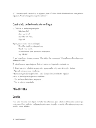 h) O autor fornece várias dicas na segunda parte do texto sobre relacionamento com pessoas
especiais. Você teria alguma sugestão a mais?



Construindo conhecimento sobre a língua
1) Observe as frases em português:
       Não fale alto!
       Abra seu livro!
       Desenhe um avião.
       Diga olá.

Agora, essas outras frases em inglês:
       Don’t be afraid to ask questions.
       Watch your words.
       Don’t call kids with disabilities names that…
       Say “Hello”.
O quê essas frases têm em comum? Que idéias elas expressam? Conselhos, ordens, lamentos,
ações realizadas?
2) Identiﬁque na segunda parte do texto verbos no imperativo e circule-os.

3) Releia o texto e relacione as sugestões apresentadas pelo autor às opções abaixo:
• Aprenda sobre pessoas estudiosas
• Tenha coragem de se apresentar a uma criança com diﬁculdades especiais
• Não se preocupe com palavras ofensivas
• Não tenha medo de fazer perguntas
• Não se ofereça para ajudar


PÓS-LEITURA

Desafio
Faça uma pesquisa com algum portador de deﬁciência para saber as diﬁculdades diárias que
enfrentam. Caso você não conheça ninguém nessa situação, pesquise sobre algum projeto para
atender a esse público.




58 Ensino Fundamental
 