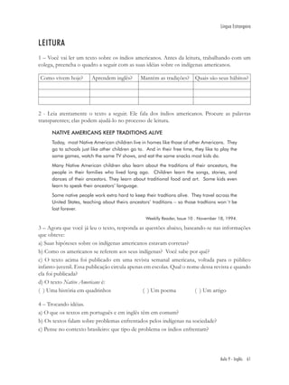 Língua Estrangeira


LEITURA
1 – Você vai ler um texto sobre os índios americanos. Antes da leitura, trabalhando com um
colega, preencha o quadro a seguir com as suas idéias sobre os indígenas americanos.

Como vivem hoje?         Aprendem inglês?        Mantém as tradições? Quais são seus hábitos?




2 - Leia atentamente o texto a seguir. Ele fala dos índios americanos. Procure as palavras
transparentes; elas podem ajudá-lo no processo de leitura.

      NATIVE AMERICANS KEEP TRADITIONS ALIVE
      Today, most Native American children live in homes like those of other Americans. They
      go to schools just like other children go to. And in their free time, they like to play the
      same games, watch the same TV shows, and eat the same snacks most kids do.
      Many Native American children also learn about the traditions of their ancestors, the
      people in their families who lived long ago. Children learn the songs, stories, and
      dances of their ancestors. They learn about traditional food and art. Some kids even
      learn to speak their ancestors’ language.
      Some native people work extra hard to keep their tradtions alive. They travel across the
      United States, teaching about theirs ancestors’ traditions – so those tradtions won´t be
      lost forever.
                                                    Weeklly Reader, Issue 10 . November 18, 1994.

3 – Agora que você já leu o texto, responda as questões abaixo, baseando-se nas informações
que obteve:
a) Suas hipóteses sobre os indígenas americanos estavam corretas?
b) Como os americanos se referem aos seus indígenas? Você sabe por quê?
c) O texto acima foi publicado em uma revista semanal americana, voltada para o público
infanto-juvenil. Essa publicação circula apenas em escolas. Qual o nome dessa revista e quando
ela foi publicada?
d) O texto Native Americans é:
( ) Uma história em quadrinhos                 ( ) Um poema           ( ) Um artigo

4 – Trocando idéias.
a) O que os textos em português e em inglês têm em comum?
b) Os textos falam sobre problemas enfrentados pelos indígenas na sociedade?
c) Pense no contexto brasileiro: que tipo de problema os índios enfrentam?




                                                                                        Aula 9 - Inglês 61
 