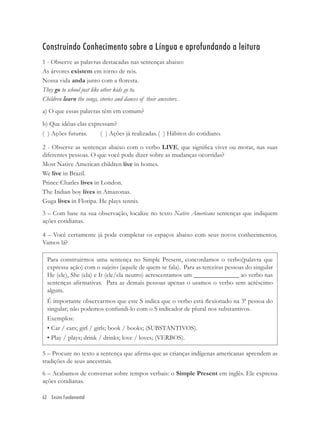 Construindo Conhecimento sobre a Língua e aprofundando a leitura
1 - Observe as palavras destacadas nas sentenças abaixo:
As árvores existem em torno de nós.
Nossa vida anda junto com a ﬂoresta.
They go to school just like other kids go to.
Children learn the songs, stories and dances of their ancestors.
a) O que essas palavras têm em comum?
b) Que idéias elas expressam?
( ) Ações futuras.     ( ) Ações já realizadas. ( ) Hábitos do cotidiano.

2 - Observe as sentenças abaixo com o verbo LIVE, que signiﬁca viver ou morar, nas suas
diferentes pessoas. O que você pode dizer sobre as mudanças ocorridas?
Most Native American children live in homes.
We live in Brazil.
Prince Charles lives in London.
The Indian boy lives in Amazonas.
Guga lives in Floripa. He plays tennis.
3 – Com base na sua observação, localize no texto Native Americans sentenças que indiquem
ações cotidianas.

4 – Você certamente já pode completar os espaços abaixo com seus novos conhecimentos.
Vamos lá?

  Para construirmos uma sentença no Simple Present, concordamos o verbo(palavra que
  expressa ação) com o sujeito (aquele de quem se fala). Para as terceiras pessoas do singular
  He (ele), She (ela) e It (ele/ela neutro) acrescentamos um ______________ ao verbo nas
  sentenças aﬁrmativas. Para as demais pessoas apenas o usamos o verbo sem acréscimo
  algum.
  É importante observarmos que este S indica que o verbo está ﬂexionado na 3ª pessoa do
  singular; não podemos confundi-lo com o S indicador de plural nos substantivos.
  Exemplos:
  • Car / cars; girl / girls; book / books; (SUBSTANTIVOS).
  • Play / plays; drink / drinks; love / loves; (VERBOS).

5 – Procure no texto a sentença que aﬁrma que as crianças indígenas americanas aprendem as
tradições de seus ancestrais.
6 – Acabamos de conversar sobre tempos verbais: o Simple Present em inglês. Ele expressa
ações cotidianas.

62 Ensino Fundamental
 