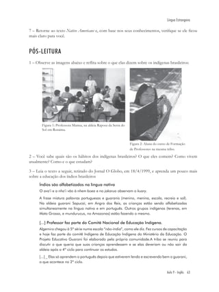 Língua Estrangeira

7 – Retorne ao texto Native Americans e, com base nos seus conhecimentos, veriﬁque se ele ﬁcou
mais claro para você.


PÓS-LEITURA
1 – Observe as imagens abaixo e reﬂita sobre o que elas dizem sobre os indígenas brasileiros:




       Figura 1: Professora Marina, na aldeia Raposa da Serra do
       Sol em Roraima.


                                                                   Figura 2: Aluna do curso de Formação
                                                                   de Professores na mesma tribo.

2 – Você sabe quais são os hábitos dos indígenas brasileiros? O que eles comem? Como vivem
atualmente? Como e o que estudam?

3 – Leia o texto a seguir, retirado do Jornal O Globo, em 18/4/1999, e aprenda um pouco mais
sobre a educação dos índios brasileiros
      Índios são alfabetizados na língua nativa
      O ava’i e a nha’i vão à nhem boea e no jakarua observam o kuary.
      A frase mistura palavras portuguesas e guaranis (menino, menina, escola, recreio e sol).
      Na aldeia guarani Sapucaí, em Angra dos Reis, as crianças estão sendo alfabetizadas
      simultaneamente na língua nativa e em português. Outros grupos indígenas (terenas, em
      Mato Grosso, e mundurucus, no Amazonas) estão fazendo o mesmo.

      [...] Professor faz parte do Comitê Nacional de Educação Indígena.
      Algemiro chegou à 5ª série numa escola “não-índia”, como ele diz. Fez cursos de capacitação
      e hoje faz parte do comitê Indígena de Educação Indígena do Ministério da Educação. O
      Projeto Educativo Guarani foi elaborado pela própria comunidade.A tribo se reuniu para
      discutir o que queria que suas crianças aprendessem e se elas deveriam ou não sair da
      aldeia após o 4º ciclo para continuar os estudos.
      [...] _ Elas só aprendem o português depois que estiverem lendo e escrevendo bem o guarani,
      o que acontece no 2º ciclo.

                                                                                           Aula 9 - Inglês 63
 