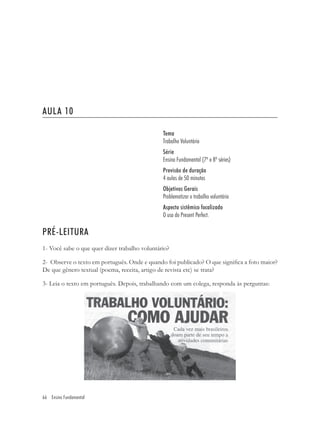 AULA 10

                                               Tema
                                               Trabalho Voluntário
                                               Série
                                               Ensino Fundamental (7ª e 8ª séries)
                                               Previsão de duração
                                               4 aulas de 50 minutos
                                               Objetivos Gerais
                                               Problematizar o trabalho voluntário
                                               Aspecto sistêmico focalizado
                                               O uso do Present Perfect.

PRÉ-LEITURA
1- Você sabe o que quer dizer trabalho voluntário?

2- Observe o texto em português. Onde e quando foi publicado? O que signiﬁca a foto maior?
De que gênero textual (poema, receita, artigo de revista etc) se trata?

3- Leia o texto em português. Depois, trabalhando com um colega, responda às perguntas:




66 Ensino Fundamental
 