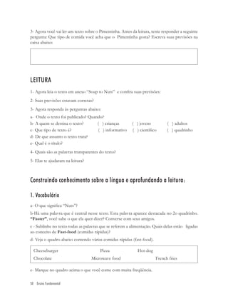 3- Agora você vai ler um texto sobre o Pimentinha. Antes da leitura, tente responder a seguinte
pergunta: Que tipo de comida você acha que o Pimentinha gosta? Escreva suas previsões na
caixa abaixo:




LEITURA
1- Agora leia o texto em anexo “Soup to Nuts” e conﬁra suas previsões:
2- Suas previsões estavam corretas?
3- Agora responda às perguntas abaixo:
a- Onde o texto foi publicado? Quando?
b- A quem se destina o texto?      ( ) crianças          ( ) jovens          ( ) adultos
c- Que tipo de texto é?            ( ) informativo       ( ) cientíﬁco       ( ) quadrinho
d- De que assunto o texto trata?
e- Qual é o título?
4- Quais são as palavras transparentes do texto?
5- Elas te ajudaram na leitura?



Construindo conhecimento sobre a língua e aprofundando a leitura:

1. Vocabulário
a- O que signiﬁca “Nuts”?
b-Há uma palavra que é central nesse texto. Esta palavra aparece destacada no 2o quadrinho.
“Faster”, você sabe o que ela quer dizer? Converse com seus amigos.
c - Sublinhe no texto todas as palavras que se referem a alimentação. Quais delas estão ligadas
ao conceito de Fast-food (comidas rápidas)?
d- Veja o quadro abaixo contendo várias comidas rápidas (fast-food).

  Cheeseburger                         Pizza                Hot-dog
  Chocolate                       Microwave food                       French fries

e- Marque no quadro acima o que você come com muita freqüência.

50 Ensino Fundamental
 