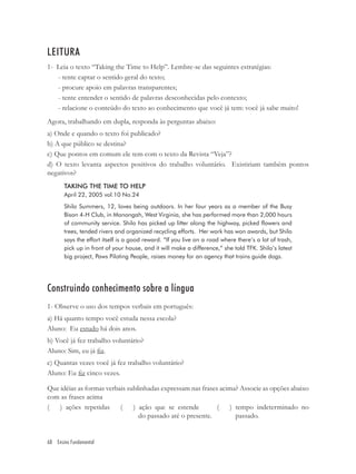 LEITURA
1- Leia o texto “Taking the Time to Help”. Lembre-se das seguintes estratégias:
   - tente captar o sentido geral do texto;
   - procure apoio em palavras transparentes;
   - tente entender o sentido de palavras desconhecidas pelo contexto;
   - relacione o conteúdo do texto ao conhecimento que você já tem: você já sabe muito!
Agora, trabalhando em dupla, responda às perguntas abaixo:
a) Onde e quando o texto foi publicado?
b) A que público se destina?
c) Que pontos em comum ele tem com o texto da Revista “Veja”?
d) O texto levanta aspectos positivos do trabalho voluntário. Existiriam também pontos
negativos?
       TAKING THE TIME TO HELP
       April 22, 2005 vol.10 No.24
       Shilo Summers, 12, loves being outdoors. In her four years as a member of the Busy
       Bison 4-H Club, in Monongah, West Virginia, she has performed more than 2,000 hours
       of community service. Shilo has picked up litter along the highway, picked flowers and
       trees, tended rivers and organized recycling efforts. Her work has won awards, but Shilo
       says the effort itself is a good reward. “If you live on a road where there’s a lot of trash,
       pick up in front of your house, and it will make a difference,” she told TFK. Shilo’s latest
       big project, Paws Piloting People, raises money for an agency that trains guide dogs.




Construindo conhecimento sobre a língua
1- Observe o uso dos tempos verbais em português:
a) Há quanto tempo você estuda nessa escola?
Aluno: Eu estudo há dois anos.
b) Você já fez trabalho voluntário?
Aluno: Sim, eu já ﬁz.
c) Quantas vezes você já fez trabalho voluntário?
Aluno: Eu ﬁz cinco vezes.

Que idéias as formas verbais sublinhadas expressam nas frases acima? Associe as opções abaixo
com as frases acima
(   ) ações repetidas     (    ) ação que se estende         (   ) tempo indeterminado no
                                 do passado até o presente.        passado.


68 Ensino Fundamental
 