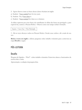 Língua Estrangeira

2-   Agora observe como as frases desses alunos ﬁcariam em inglês:
a)   Student: I have studied here for two years.
b)   Student: Yes, I have done it.
c)   Student: I have worked ﬁve times as a volunteer.

As idéias expressas por essas frases são semelhantes às idéias das frases em português e, para
expressá-las, usamos o Present Perfect. Observe como esse tempo verbal é formado:

 Sujeito + have/has + Past Participle

3 - Há no texto diversos verbos no Present Perfect. Circule esses verbos e dê a razão de seu
uso.

Releia o texto em inglês e elabore perguntas sobre trabalho voluntário para a entrevista na
etapa Desaﬁo a seguir.



PÓS-LEITURA

Desafio
Pesquisa de Opinião – “Pool” - sobre trabalho voluntário. Entreviste alunos e funcionários da
escola sobre o tema.
Apresentação e avaliação da pesquisa feita.




                                                                               Aula 10 - Inglês 69
 