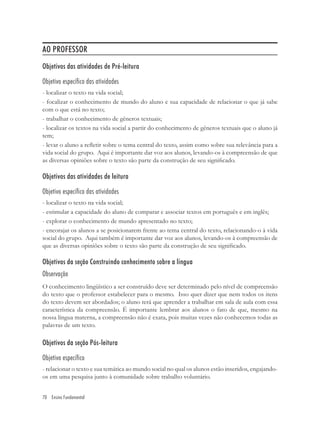 AO PROFESSOR
Objetivos das atividades de Pré-leitura

Objetivo específico das atividades
- localizar o texto na vida social;
- focalizar o conhecimento de mundo do aluno e sua capacidade de relacionar o que já sabe
com o que está no texto;
- trabalhar o conhecimento de gêneros textuais;
- localizar os textos na vida social a partir do conhecimento de gêneros textuais que o aluno já
tem;
- levar o aluno a reﬂetir sobre o tema central do texto, assim como sobre sua relevância para a
vida social do grupo. Aqui é importante dar voz aos alunos, levando-os à compreensão de que
as diversas opiniões sobre o texto são parte da construção de seu signiﬁcado.

Objetivos das atividades de leitura

Objetivo específico das atividades
- localizar o texto na vida social;
- estimular a capacidade do aluno de comparar e associar textos em português e em inglês;
- explorar o conhecimento de mundo apresentado no texto;
- encorajar os alunos a se posicionarem frente ao tema central do texto, relacionando-o à vida
social do grupo. Aqui também é importante dar voz aos alunos, levando-os à compreensão de
que as diversas opiniões sobre o texto são parte da construção de seu signiﬁcado.

Objetivos da seção Construindo conhecimento sobre a língua
Observação
O conhecimento lingüístico a ser construído deve ser determinado pelo nível de compreensão
do texto que o professor estabelecer para o mesmo. Isso quer dizer que nem todos os itens
do texto devem ser abordados; o aluno terá que aprender a trabalhar em sala de aula com essa
característica da compreensão. É importante lembrar aos alunos o fato de que, mesmo na
nossa língua materna, a compreensão não é exata, pois muitas vezes não conhecemos todas as
palavras de um texto.

Objetivos da seção Pós-leitura

Objetivo específico
- relacionar o texto e sua temática ao mundo social no qual os alunos estão inseridos, engajando-
os em uma pesquisa junto à comunidade sobre trabalho voluntário.


70 Ensino Fundamental
 