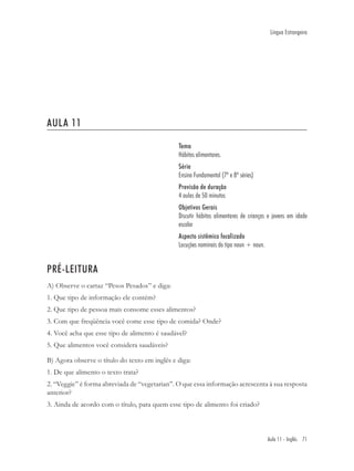 Língua Estrangeira




AULA 11

                                               Tema
                                               Hábitos alimentares.
                                               Série
                                               Ensino Fundamental (7ª e 8ª séries)
                                               Previsão de duração
                                               4 aulas de 50 minutos
                                               Objetivos Gerais
                                               Discutir hábitos alimentares de crianças e jovens em idade
                                               escolar
                                               Aspecto sistêmico focalizado
                                               Locuções nominais do tipo noun + noun.


PRÉ-LEITURA
A) Observe o cartaz “Pesos Pesados” e diga:
1. Que tipo de informação ele contém?
2. Que tipo de pessoa mais consome esses alimentos?
3. Com que freqüência você come esse tipo de comida? Onde?
4. Você acha que esse tipo de alimento é saudável?
5. Que alimentos você considera saudáveis?

B) Agora observe o título do texto em inglês e diga:
1. De que alimento o texto trata?
2. “Veggie” é forma abreviada de “vegetarian”. O que essa informação acrescenta à sua resposta
anterior?
3. Ainda de acordo com o título, para quem esse tipo de alimento foi criado?



                                                                                        Aula 11 - Inglês 71
 