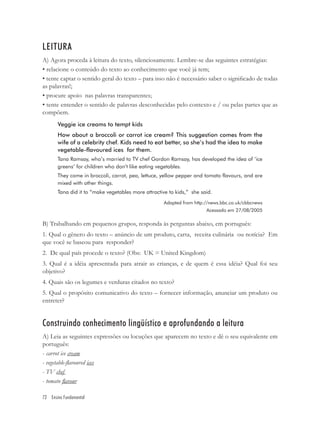 LEITURA
A) Agora proceda à leitura do texto, silenciosamente. Lembre-se das seguintes estratégias:
• relacione o conteúdo do texto ao conhecimento que você já tem;
• tente captar o sentido geral do texto – para isso não é necessário saber o signiﬁcado de todas
as palavras!;
• procure apoio nas palavras transparentes;
• tente entender o sentido de palavras desconhecidas pelo contexto e / ou pelas partes que as
compõem.
       Veggie ice creams to tempt kids
       How about a broccoli or carrot ice cream? This suggestion comes from the
       wife of a celebrity chef. Kids need to eat better, so she’s had the idea to make
       vegetable-flavoured ices for them.
       Tana Ramsay, who’s married to TV chef Gordon Ramsay, has developed the idea of ‘ice
       greens’ for children who don’t like eating vegetables.
       They come in broccoli, carrot, pea, lettuce, yellow pepper and tomato flavours, and are
       mixed with other things.
       Tana did it to “make vegetables more attractive to kids,” she said.
                                                     Adapted from http://news.bbc.co.uk/cbbcnews
                                                                       Acessado em 27/08/2005

B) Trabalhando em pequenos grupos, responda às perguntas abaixo, em português:
1. Qual o gênero do texto – anúncio de um produto, carta, receita culinária ou notícia? Em
que você se baseou para responder?
2. De qual país procede o texto? (Obs: UK = United Kingdom)
3. Qual é a idéia apresentada para atrair as crianças, e de quem é essa idéia? Qual foi seu
objetivo?
4. Quais são os legumes e verduras citados no texto?
5. Qual o propósito comunicativo do texto – fornecer informação, anunciar um produto ou
entreter?


Construindo conhecimento lingüístico e aprofundando a leitura
A) Leia as seguintes expressões ou locuções que aparecem no texto e dê o seu equivalente em
português:
- carrot ice cream
- vegetable-ﬂavoured ices
- TV chef
- tomato ﬂavour

72 Ensino Fundamental
 