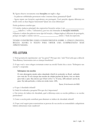Língua Estrangeira

B) Agora observe novamente essas locuções em inglês e diga:
- As palavras sublinhadas pertencem todas à mesma classe gramatical? Qual?
- Agora repare nas locuções equivalentes em português. Você percebe alguma diferença no
modo como as duas línguas funcionam? Quais são essas diferenças?
Então podemos concluir que:
• O núcleo (palavra principal) das expressões/locuções acima é um ___________________
_____ (adjetivo / verbo / substantivo), por isso são chamadas de locuções nominais.
• Quanto à ordem das palavras nesse tipo de locução, a língua inglesa é diferente do português,
porque em inglês o núcleo vem no ___________________ (início / ﬁnal) da expressão.

TENDO CONSTRUÍDO ESSES CONHECIMENTOS SOBRE A LÍNGUA INGLESA,
RELEIA AGORA O TEXTO PARA OBTER UMA COMPREENSÃO MAIS
APROFUNDADA.



PÓS-LEITURA
1. Você gostaria de experimentar um “ice green”? Por que sim / não? Você acha que a idéia de
Tana Ramsey funcionaria com as crianças brasileiras?

2. O que você e seus colegas costumam comer na escola? Então leia o texto “Sobrepeso nas
escolas” e responda:

      Sobrepeso nas escolas
      O mais abrangente estudo sobre obesidade infantil já conduzido no Brasil, realizado
      com mais de 10 mil crianças das escolas da cidade paulista de Santos, traz um alerta
      para todo o país. Dos alunos que tinham entre 7 e 10 anos, 33% estavam acima do
      peso. Na rede particular, o índice era ainda maior: 45%.
                                                              Época, 24 de fevereiro de 2003

a. O que é obesidade infantil?
b. Onde foi realizada a pesquisa? Por que ela é importante?
c. Em termos de índices de obesidade, qual a diferença entre as escolas públicas e as escolas
particulares?
3. Como a escola pode contribuir para diminuir os índices de obesidade infantil?

4. O que você sugere para conscientizar as pessoas de sua escola ou comunidade a adquirirem
hábitos alimentares mais saudáveis?




                                                                                  Aula 11 - Inglês 73
 