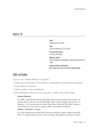 Língua Estrangeira




AULA 12

                                                 Tema
                                                 Comportamento na escola
                                                 Série
                                                 Ensino Fundamental (7ª e 8ª séries)
                                                 Previsão de duração
                                                 4 aulas de 50 minutos
                                                 Objetivos Gerais
                                                 Discutir problemas de adaptação e relacionamento pessoal na
                                                 escola
                                                 Aspecto sistêmico focalizado
                                                 Can e may expressando possibilidade; phrasal verbs


PRÉ-LEITURA
A) Leia o texto “Muitas Histórias” e responda:
1. Onde textos assim podem ser encontrados – enciclopédias, revistas, jornais, dicionários?
2. A que público se destinam?
3. Onde e quando o texto foi publicado?
4. Que sentimentos as falas dos jovens expressam – timidez, raiva, medo, inveja?
      Muitas Histórias
      Em 2004, mudei de São Paulo para Brasília e fiquei triste por deixar meus amigos. No
      primeiro dia de aula, foi a maior dificuldade: não conhecia ninguém. Aos poucos, me
      enturmei e virei representante de classe! Nas férias, volto para São Paulo e revejo a
      turma. Desta vez, trouxe até um amigo, o Pedro, que conheci em Brasília.
      Matheus Y.Stachissini, 10 anos
      Eu e Vítor estudávamos em São Paulo, fomos para Manaus e depois voltamos para São
      Paulo. Em cada escola nova, dá um frio na barriga. Mas depois que fazemos amigos,



                                                                                         Aula 12 - Inglês 75
 
