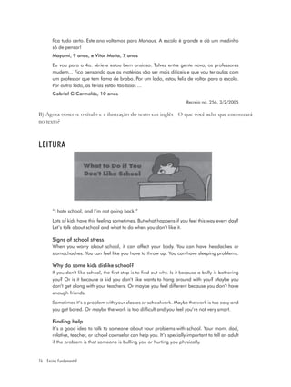 fica tudo certo. Este ano voltamos para Manaus. A escola é grande e dá um medinho
       só de pensar!
       Mayumi, 9 anos, e Vitor Motta, 7 anos
       Eu vou para a 4a. série e estou bem ansioso. Talvez entre gente nova, os professores
       mudem... Fico pensando que as matérias vão ser mais difíceis e que vou ter aulas com
       um professor que tem fama de brabo. Por um lado, estou feliz de voltar para a escola.
       Por outro lado, as férias estão tão boas ...
       Gabriel G Carmelós, 10 anos
                                                                           Recreio no. 256, 3/2/2005

B) Agora observe o título e a ilustração do texto em inglês O que você acha que encontrará
no texto?



LEITURA




       “I hate school, and I’m not going back.”
       Lots of kids have this feeling sometimes. But what happens if you feel this way every day?
       Let’s talk about school and what to do when you don’t like it.

       Signs of school stress
       When you worry about school, it can affect your body. You can have headaches or
       stomachaches. You can feel like you have to throw up. You can have sleeping problems.

       Why do some kids dislike school?
       If you don’t like school, the first step is to find out why. Is it because a bully is bothering
       you? Or is it because a kid you don’t like wants to hang around with you? Maybe you
       don’t get along with your teachers. Or maybe you feel different because you don’t have
       enough friends.
       Sometimes it’s a problem with your classes or schoolwork. Maybe the work is too easy and
       you get bored. Or maybe the work is too difficult and you feel you’re not very smart.

       Finding help
       It’s a good idea to talk to someone about your problems with school. Your mom, dad,
       relative, teacher, or school counselor can help you. It’s specially important to tell an adult
       if the problem is that someone is bulling you or hurting you physically.


76 Ensino Fundamental
 