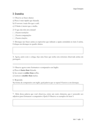 Língua Estrangeira


2. Gramática
1- Observe as frases abaixo:
a) Pizza é mais rápido que feijoada.
b) O sorvete é mais frio que o café.
c) O limão é menor que o melão.
2- O que elas têm em comum?
( ) Fazem restrições
( ) Fazem comparações
( ) Fazem citações
3- Destaque nas frases acima as expressões que indicam a opção assinalada no item 2 acima.
Coloque em destaque no quadro abaixo.




4- Agora, junto com o colega, faça uma frase que tenha esta estrutura observada acima em
português.

________________________________________________________________________

5- Observe agora como formamos o comparativo em Inglês:
a) Pizza is faster than feijoada.
b) Ice cream is colder than coffee.
c) Lemon is smaller than melon.

6- Responda:
Na forma do comparativo em inglês, qual palavra que se repete? Escreva-a em destaque.




7- Além dessa palavra que você observou, existe um outro elemento, que é acrescido aos
adjetivos para formarem o comparativo. Qual é? Observe os exemplos do item 5.




                                                                             Aula 7 - Inglês 51
 
