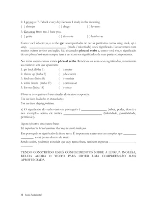 2. I get up at 7 o’clock every day because I study in the morning
( ) almoço                      ( ) chego               ( ) levanto
3. Get away from me. I hate you.
( ) goste                     ( ) afaste-se                        ( ) lembre-se

Como você observou, o verbo get acompanhado de certas partículas como along, back, up e
away, _______________________ (muda / não muda) o seu signiﬁcado. Isso acontece com
muitos outros verbos em inglês. São chamados phrasal verbs e, como você viu, o signiﬁcado
de um phrasal verb nem sempre tem a ver com sos signiﬁcados de suas partes componentes.

No texto encontramos vários phrasal verbs. Relacione-os com seus signiﬁcados, recorrendo
ao contexto em que aparecem:
1. go back (linha 1)         ( ) anotar
2. throw up (linha 6)        ( ) descobrir
3. ﬁnd out (linha 8)         ( ) vomitar
4. write down (linha 17)     ( ) extravasar
5. let out (linha 18)        ( ) voltar

Observe as seguintes frases tiradas do texto e responda:
You can have headaches or stomachaches.
You can have sleeping problems.
a) O signiﬁcado do verbo can em português é ________________ (saber, poder, dever) e
nos exemplos acima ele indica ________________________ (habilidade, possibilidade,
permissão).

Agora observe esta outra frase:
It’s important to let out emotions that may be stuck inside you.
Em português o signiﬁcado da frase seria: É importante extravasar as emoções que ________
________ estar presas dentro de você.
Sendo assim, podemos concluir que may, nessa frase, também expressa _________________
_______.

TENDO CONSTRUÍDO ESSES CONHECIMENTOS SOBRE A LÍNGUA INGLESA,
RELEIA AGORA O TEXTO PARA OBTER UMA COMPREENSÃO MAIS
APROFUNDADA.




78 Ensino Fundamental
 