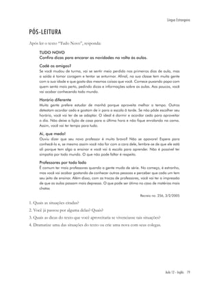 Língua Estrangeira


PÓS-LEITURA
Após ler o texto “Tudo Novo”, responda:

      TUDO NOVO
      Confira dicas para encarar as novidades na volta às aulas.

      Cadê os amigos?
      Se você mudou de turma, vai se sentir meio perdido nos primeiros dias de aula, mas
      a saída é tomar coragem e tentar se enturmar. Afinal, na sua classe tem muita gente
      com a sua idade e que gosta das mesmas coisas que você. Comece puxando papo com
      quem senta mais perto, pedindo dicas e informações sobre as aulas. Aos poucos, você
      vai acabar conhecendo todo mundo.

      Horário diferente
      Muita gente prefere estudar de manhã porque aproveita melhor o tempo. Outros
      detestam acordar cedo e gostam de ir para a escola ã tarde. Se não pôde escolher seu
      horário, você vai ter de se adaptar. O ideal é dormir e acordar cedo para aproveitar
      o dia. Não deixe a lição de casa para a última hora e não fique enrolando na cama.
      Assim, você vai ter tempo para tudo.

      Ai, que medo!
      Ouviu dizer que seu novo professor é muito bravo? Não se apavore! Espere para
      conhecê-lo e, se mesmo assim você não for com a cara dele, lembre-se de que ele está
      ali porque tem algo a ensinar e você vai à escola para aprender. Não é possível ter
      simpatia por todo mundo. O que não pode faltar é respeito.

      Professores por todo lado
      Ë comum ter mais professores quando a gente muda de série. No começo, é estranho,
      mas você vai acabar gostando de conhecer outras pessoas e perceber que cada um tem
      seu jeito de ensinar. Além disso, com as trocas de professores, você vai ter a impressão
      de que as aulas passam mais depressa. O que pode ser ótimo no caso de matérias mais
      chatas
                                                                     Recreio no. 256, 3/2/2005

1. Quais as situações citadas?
2. Você já passou por alguma delas? Quais?
3. Quais as dicas do texto que você aproveitaria se vivenciasse tais situações?
4. Dramatize uma das situações do texto ou crie uma nova com seus colegas.




                                                                                     Aula 12 - Inglês 79
 