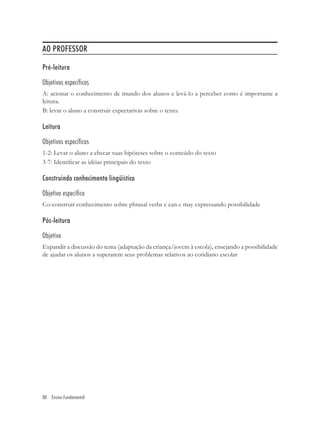 AO PROFESSOR

Pré-leitura

Objetivos específicos
A: acionar o conhecimento de mundo dos alunos e levá-lo a perceber como é importante a
leitura.
B: levar o aluno a construir expectativas sobre o texto.

Leitura

Objetivos específicos
1-2: Levar o aluno a checar suas hipóteses sobre o conteúdo do texto
3-7: Identiﬁcar as idéias principais do texto

Construindo conhecimento lingüístico

Objetivo especifico
Co-construir conhecimento sobre phrasal verbs e can e may expressando possibilidade

Pós-leitura

Objetivo
Expandir a discussão do tema (adaptação da criança/jovem à escola), ensejando a possibilidade
de ajudar os alunos a superarem seus problemas relativos ao cotidiano escolar




80 Ensino Fundamental
 