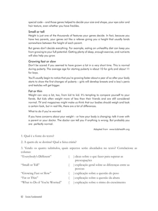 special code – and those genes helped to decide your size and shape, your eye color and
       hair texture, even whether you have freckles.

       Small or tall
       Height is just one of the thousands of features your genes decide. In fact, because you
       have two parents, your genes act like a referee giving you a height that usually lands
       somewhere between the height of each parent.
       But genes don’t decide everything. For example, eating an unhealthy diet can keep you
       from growing to your full potential. Getting plenty of sleep, enough exercise, and nutrients
       will also help you grow.

       Growing fast or slow
       Don’t be scared if you seemed to have grown a lot in a very short time. This is normal
       during puberty. The average age for starting puberty is about 10 for girls and about 11
       for boys.
       You’ll usually begin to notice that you’re growing faster about a year of so after your body
       starts to show the first changes of puberty – girls will develop breasts and a boy’s penis
       and testicles will get bigger.

       Fat or thin
       Weight can vary a lot, too, from kid to kid. It’s tempting to compare yourself to your
       fiends. But kids often weight more of less than their friends and are still considered
       normal. TV and magazines might make us think that our bodies should weigh and look
       a certain look, but in real life, there are a lot of differences.
       What to do if you’re worried
       If you have concerns about your weight – or how your body is changing- talk it over with
       a parent or your doctor. The doctor can tell you if anything is wrong. But probably you
       are perfectly normal.
                                                                  Adapted from www.kidshealth.org

1. Qual é a fonte do texto?
2. A quem ele se destina? Qual a faixa etária?
3. Vendo os quatro subtítulos, quais aspectos serão abordados no texto? Correlacione as
colunas:
“Everybody’s Different”             ( ) dicas sobre o que fazer para superar as
                                         preocupações
“Small or Tall”                     ( ) explicação geral sobre as diferenças entre as
                                         pessoas
“Growing Fast or Slow”              ( ) explicação sobre a questão do peso
“Fat or Thin”                       ( ) explicação sobre a questão da altura
“What to Do if You’re Worried”      ( ) explicação sobre o ritmo do crescimento



82 Ensino Fundamental
 