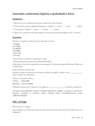 Língua Estrangeira


Construindo o conhecimento lingüístico e aprofundando a leitura
Vocabulário
1. Retire do texto as palavras referentes a partes do corpo humano.
2. Pelo contexto, qual o signiﬁcado da palavra “weight”? ( ) altura   ( ) peso        ( ) idade
3. E da palavra “height”? ( ) peso     ( ) altura   ( ) beleza
4. Quais são as dicas do autor para ajudar os jovens que estão preocupados com o assunto?

Gramática
Observe as seguintes expressões que aparecem no texto:
Tall people
Short people
Big stomachs
Long ﬁngers
Skinny arms
Stubby legs
Agora observe as palavras sublinhadas e diga:
a) Elas pertencem à mesma classe gramatical? Qual?
b) Dê agora as locuções equivalentes em português. Você percebe alguma diferença? Quais são
as diferenças?
Então podemos concluir que:
Quanto à ordem das palavras na locução nominal, em inglês o adjetivo vem _____________
(antes, depois) do substantivo.
Observe as locuções abaixo:
LONG _ FINGERS
BROAD_ SHOULDERS
Podemos concluir que os adjetivos em inglês são ________________ (variáveis, invariáveis).

TENDO CONSTRUÍDO ESSES CONHECIMENTOS SOBRE A LÍNGUA INGLESA,
RELEIA AGORA O TEXTO PARA OBTER UMA COMPREENSÃO MAIS
APROFUNDADA.


PÓS-LEITURA
Discuta com os colegas:
Que mudanças no corpo dos jovens são alvo de preconceito? Por quê? Como lidar com essas
mudanças?

                                                                                 Aula 13 - Inglês 83
 