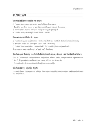 Língua Estrangeira


AO PROFESSOR

Objetivos das atividades de Pré leitura
1- Fazer o aluno comentar sobre seus hábitos alimentares.
  Levá-lo a reﬂetir sobre o que é consumido pela maioria da turma.
2- Provocar no aluno o interesse pelo personagem principal.
3- Fazer o aluno criar expectativas sobre a leitura.

Objetivo das atividades de Leitura
a) Fazer com que a relação entre o texto escolhido e a realidade da turma se combinem;
b) Trazer o “foco” do texto para a vida “real” do aluno;
c) Fazer o aluno entender a “necessidade” de “comida (alimento) saudável”;
Relacionar o texto escolhido e a “vida real” do aluno.

Objetivo geral da seção Construindo Conhecimento sobre a Língua e aprofundando a leitura
• 1 – 5 Co-construir conhecimentos lingüísticos sobre a forma comparativa de superioridade
• 6 – 7 Expansão do conhecimento construído na tarefa anterior
• Formalização do conhecimento lingüístico construído

Objetivos da Pós-leitura e Desafio
Levar os alunos a reﬂetir sobre hábitos alimentares em diferentes contextos sociais, enfatizando
sua diversidade.




                                                                                  Aula 7 - Inglês 53
 