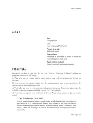 Língua Estrangeira




AULA 8

                                                Tema
                                                Educação Inclusiva
                                                Série
                                                Ensino Fundamental (7ª e 8ª séries)
                                                Previsão de duração
                                                4 aulas de 50 minutos
                                                Objetivos Gerais
                                                Problematizar as possibilidades de inclusão de pessoas com
                                                necessidades especiais na vida social
                                                Aspecto sistêmico focalizado
                                                Construir conhecimento sobre o uso do imperativo

PRÉ-LEITURA
Lembrando-se do texto que você leu em casa (“O que é Síndrome de Down”), discuta as
perguntas abaixo com um colega:
a) Você acha que só porque alguém não é igual a você pode ser considerado doente ou
anormal?
b) Você conhece ou mantém algum tipo de relacionamento com pessoas portadoras de
deﬁciências ou necessidades especiais?
c) Você acha que uma pessoa com necessidades especiais pode desenvolver algum tipo de
trabalho produtivo para a comunidade em que vive? Exempliﬁque.
d) Você conhece alguém com Síndrome de Down? Você sabe porque essa pessoa nasceu
assim?
     O QUE É SÍNDROME DE DOWN?
     Em uma sociedade que privilegia a aparência e o sentido da visão, lidar com diferenças
     nem sempre é fácil. Principalmente, quando essas diferenças são de cunho físico e
     destoam de todos os padrões de beleza e moda socialmente aceitos. Somando a esses
     fatores, a falta de informação a respeito de determinadas diferenças acrescenta o
     preconceito.


                                                                                           Aula 8 - inglês 55
 