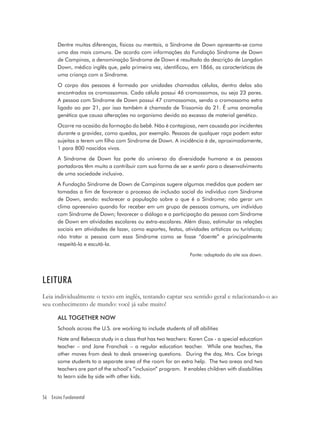 Dentre muitas diferenças, físicas ou mentais, a Síndrome de Down apresenta-se como
       uma das mais comuns. De acordo com informações da Fundação Síndrome de Down
       de Campinas, a denominação Síndrome de Down é resultado da descrição de Langdon
       Down, médico inglês que, pela primeira vez, identificou, em 1866, as características de
       uma criança com a Síndrome.
       O corpo das pessoas é formado por unidades chamadas células, dentro delas são
       encontrados os cromossomos. Cada célula possui 46 cromossomos, ou seja 23 pares.
       A pessoa com Síndrome de Down possui 47 cromossomos, sendo o cromossomo extra
       ligado ao par 21, por isso também é chamada de Trissomia do 21. É uma anomalia
       genética que causa alterações no organismo devido ao excesso de material genético.
       Ocorre na ocasião da formação do bebê. Não é contagiosa, nem causada por incidentes
       durante a gravidez, como quedas, por exemplo. Pessoas de qualquer raça podem estar
       sujeitas a terem um filho com Síndrome de Down. A incidência é de, aproximadamente,
       1 para 800 nascidos vivos.
       A Síndrome de Down faz parte do universo da diversidade humana e as pessoas
       portadoras têm muito a contribuir com sua forma de ser e sentir para o desenvolvimento
       de uma sociedade inclusiva.
       A Fundação Síndrome de Down de Campinas sugere algumas medidas que podem ser
       tomadas a fim de favorecer o processo de inclusão social do indivíduo com Síndrome
       de Down, sendo: esclarecer a população sobre o que é a Síndrome; não gerar um
       clima apreensivo quando for receber em um grupo de pessoas comuns, um indivíduo
       com Síndrome de Down; favorecer o diálogo e a participação da pessoa com Síndrome
       de Down em atividades escolares ou extra-escolares. Além disso, estimular as relações
       sociais em atividades de lazer, como esportes, festas, atividades artísticas ou turísticas;
       não tratar a pessoa com essa Síndrome como se fosse “doente” e principalmente
       respeitá-la e escutá-la.
                                                                  Fonte: adaptado do site sos down.




LEITURA
Leia individualmente o texto em inglês, tentando captar seu sentido geral e relacionando-o ao
seu conhecimento de mundo: você já sabe muito!

       ALL TOGETHER NOW
       Schools across the U.S. are working to include students of all abilities
       Nate and Rebecca study in a class that has two teachers: Karen Cox - a special education
       teacher – and Jane Franchak – a regular education teacher. While one teaches, the
       other moves from desk to desk answering questions. During the day, Mrs. Cox brings
       some students to a separate area of the room for an extra help. The two areas and two
       teachers are part of the school’s “inclusion” program. It enables children with disabilities
       to learn side by side with other kids.


56 Ensino Fundamental
 