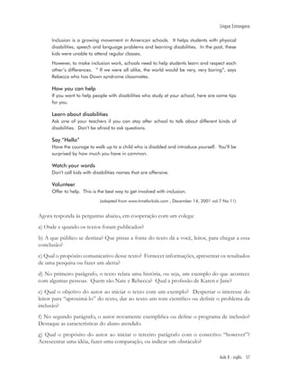 Língua Estrangeira

      Inclusion is a growing movement in American schools. It helps students with physical
      disabilities, speech and language problems and learning disabilities. In the past, these
      kids were unable to attend regular classes.
      However, to make inclusion work, schools need to help students learn and respect each
      other’s differences. “ If we were all alike, the world would be very, very boring”, says
      Rebecca who has Down syndrome classmates.

      How you can help
      If you want to help people with disabilities who study at your school, here are some tips
      for you.

      Learn about disabilities
      Ask one of your teachers if you can stay after school to talk about different kinds of
      disabilities. Don’t be afraid to ask questions.

      Say “Hello”
      Have the courage to walk up to a child who is disabled and introduce yourself. You’ll be
      surprised by how much you have in common.

      Watch your words
      Don’t call kids with disabilities names that are offensive.

      Volunteer
      Offer to help. This is the best way to get involved with inclusion.
                              (adapted from www.timeforkids.com , December 14, 2001 vol.7 No.11)


Agora responda às perguntas abaixo, em cooperação com um colega:
a) Onde e quando os textos foram publicados?
b) A que público se destina? Que pistas a fonte do texto dá a você, leitor, para chegar a essa
conclusão?
c) Qual o propósito comunicativo desse texto? Fornecer informações, apresentar os resultados
de uma pesquisa ou fazer um alerta?
d) No primeiro parágrafo, o texto relata uma história, ou seja, um exemplo do que acontece
com algumas pessoas. Quem são Nate e Rebecca? Qual a proﬁssão de Karen e Jane?
e) Qual o objetivo do autor ao iniciar o texto com um exemplo? Despertar o interesse do
leitor para “aproximá-lo” do texto, dar ao texto um tom cientíﬁco ou deﬁnir o problema da
inclusão?
f) No segundo parágrafo, o autor novamente exempliﬁca ou deﬁne o programa de inclusão?
Destaque as características do aluno atendido.
g) Qual o propósito do autor ao iniciar o terceiro parágrafo com o conectivo “however”?
Acrescentar uma idéia, fazer uma comparação, ou indicar um obstáculo?

                                                                                        Aula 8 - inglês 57
 