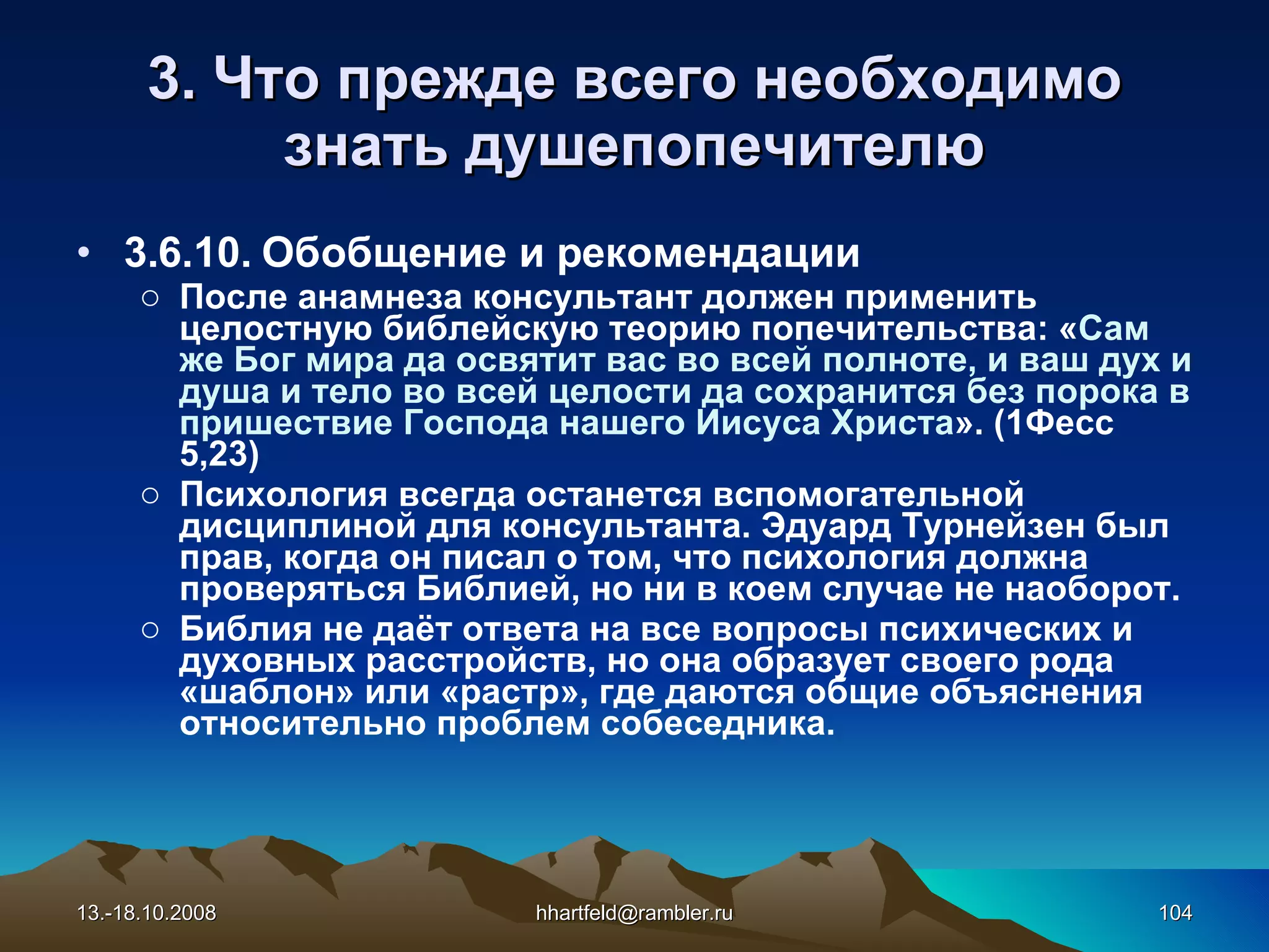 3. Что прежде всего необходимо знать душепопечителю 3.6.10.  Обобщение и рекомендации После анамнеза консультант должен применить целостную библейскую теорию попечительства: « Сам же Бог мира да освятит вас во всей полноте, и ваш дух и душа и тело во всей целости да сохранится без порока в пришествие Господа нашего Иисуса Христа ». (1Фесс 5,23) Психология всегда останется вспомогательной дисциплиной для консультанта. Эдуард Турнейзен был прав, когда он писал о том, что психология должна проверяться Библией, но ни в коем случае не наоборот.  Библия не даёт ответа на все вопросы психических и духовных расстройств, но она образует своего рода «шаблон» или «растр», где даются общие объяснения относительно проблем собеседника.   13.-18.10.2008 [email_address] 