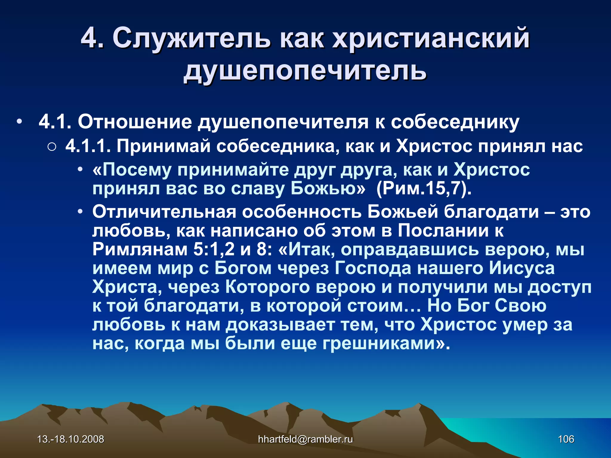4. Служитель как   христианский душепопечитель 4.1. Отношение  душепопечителя к собеседнику 4.1.1. Принимай собеседника, как и Христос принял нас « Посему принимайте друг друга, как и Христос принял вас во славу Божью »  (Рим.15,7). Отличительная особенность Божьей благодати – это любовь, как написано об этом в Послании к Римлянам 5:1,2 и 8: « Итак, оправдавшись верою, мы имеем мир с Богом через Господа нашего Иисуса Христа, через Которого верою и получили мы доступ к той благодати, в которой стоим… Но Бог Свою любовь к нам доказывает тем, что Христос умер за нас, когда мы были еще грешниками ». 13.-18.10.2008 [email_address] 