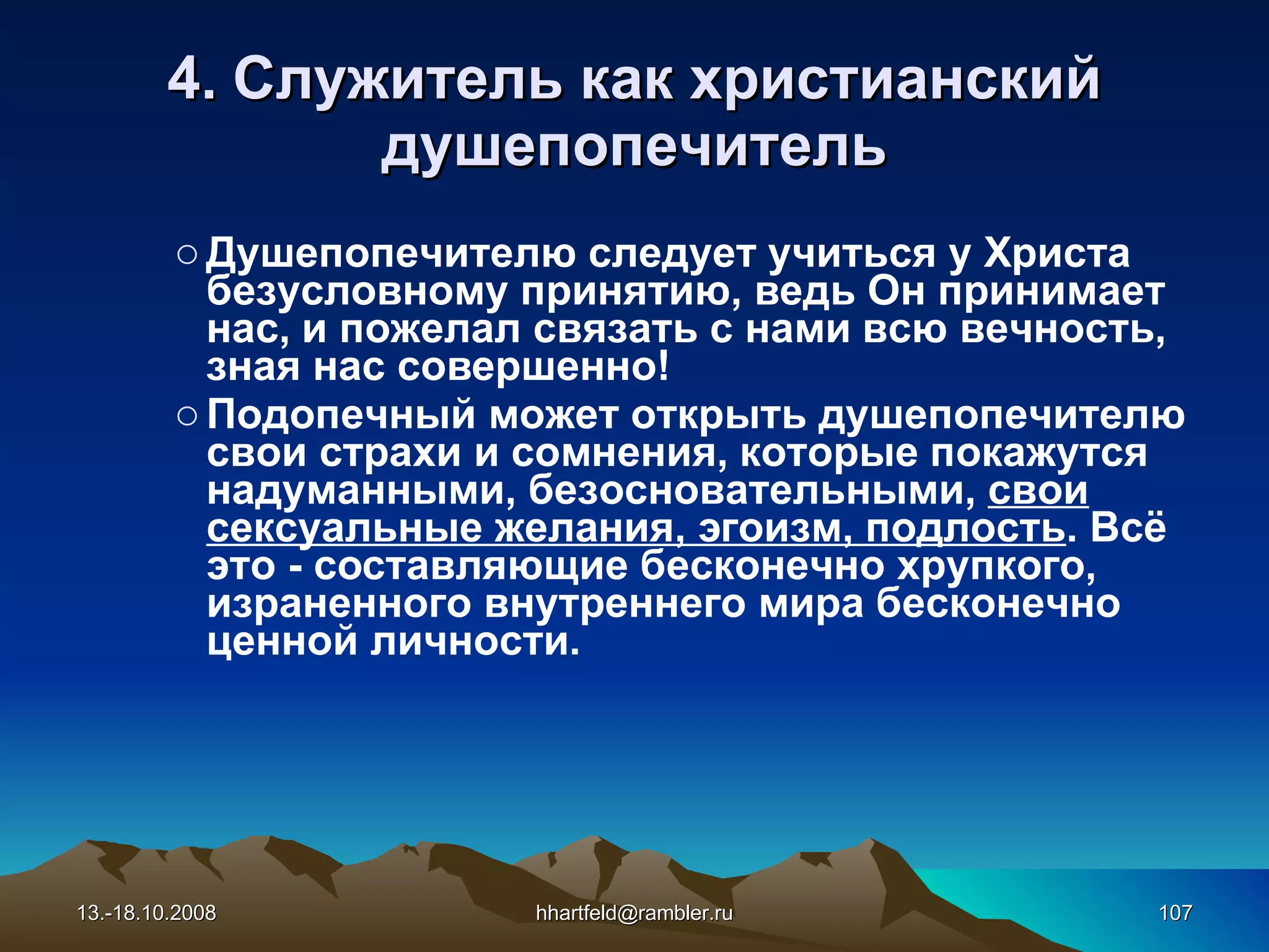 4. Служитель как   христианский душепопечитель Душепопечителю следует учиться у Христа безусловному принятию, ведь Он принимает нас, и пожелал связать с нами всю вечность, зная нас совершенно! Подопечный может открыть душепопечителю свои страхи и сомнения, которые покажутся надуманными, безосновательными,  свои сексуальные желания, эгоизм, подлость . Всё это - составляющие бесконечно хрупкого, израненного внутреннего мира бесконечно ценной личности. 13.-18.10.2008 [email_address] 