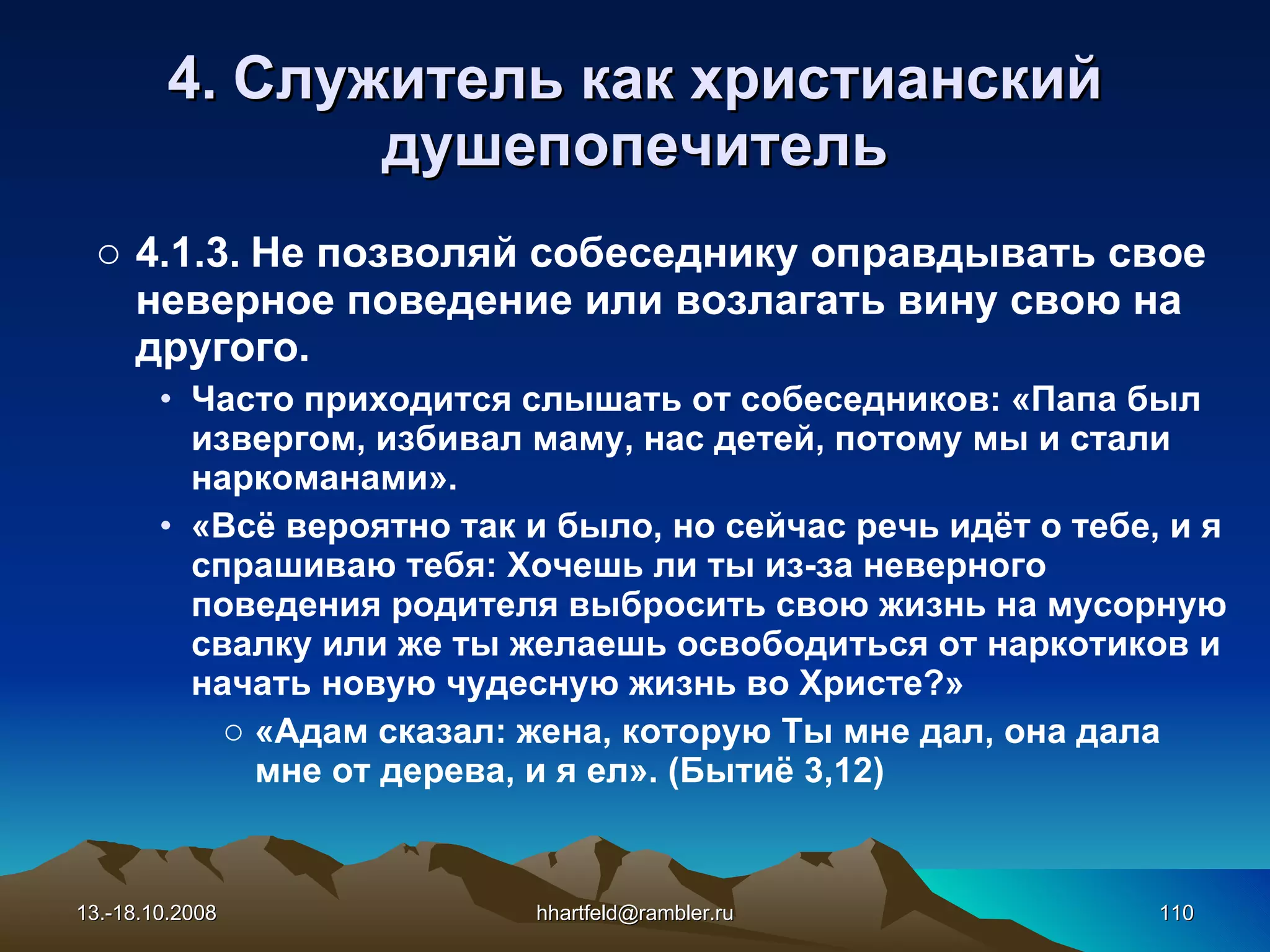 4. Служитель как   христианский душепопечитель 4.1.3. Не позволяй собеседнику оправдывать свое неверное поведение или возлагать вину свою на другого.  Часто приходится слышать от собеседников: «Папа был извергом, избивал маму, нас детей, потому мы и стали наркоманами». «Всё вероятно так и было, но сейчас речь идёт о тебе, и я спрашиваю тебя: Хочешь ли ты из-за неверного поведения родителя выбросить свою жизнь на мусорную свалку или же ты желаешь освободиться от наркотиков и начать новую чудесную жизнь во Христе?» « Адам сказал: жена, которую Ты мне дал, она дала мне от дерева, и я ел » .  (Бытиё 3,12) 13.-18.10.2008 [email_address] 